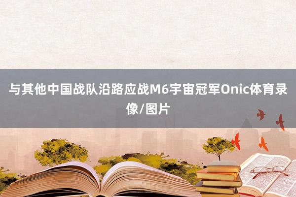 与其他中国战队沿路应战M6宇宙冠军Onic体育录像/图片