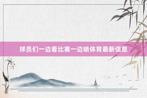 球员们一边看比赛一边喷体育最新信息