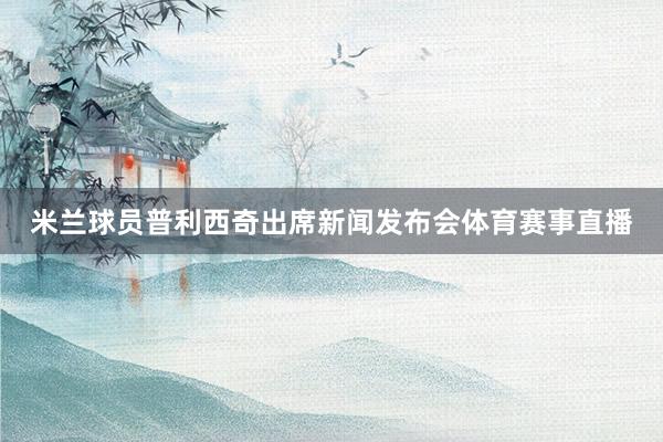 米兰球员普利西奇出席新闻发布会体育赛事直播