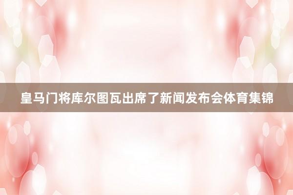 皇马门将库尔图瓦出席了新闻发布会体育集锦