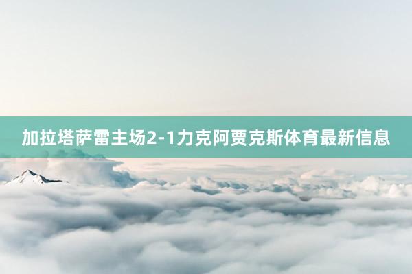 加拉塔萨雷主场2-1力克阿贾克斯体育最新信息