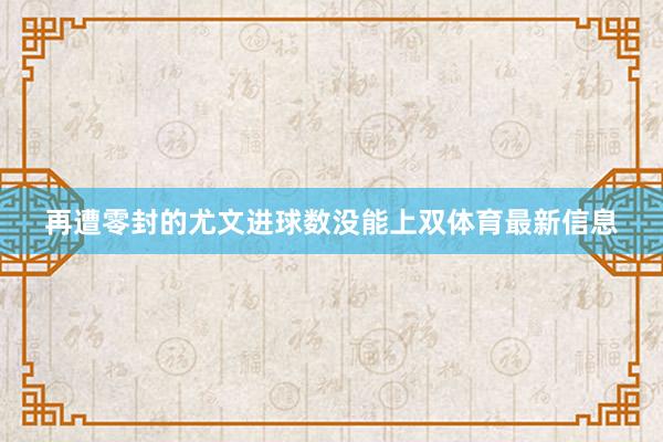 再遭零封的尤文进球数没能上双体育最新信息