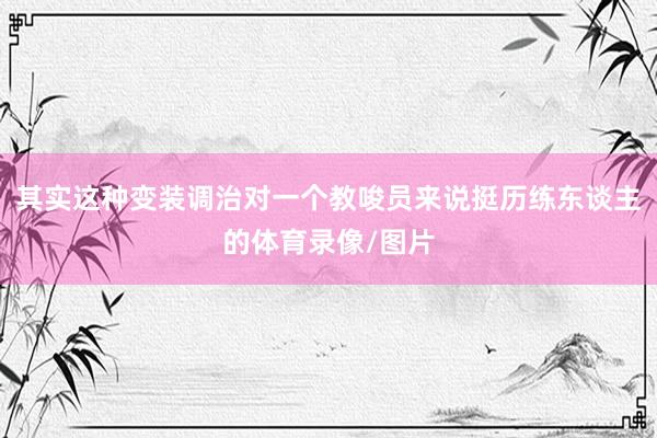 其实这种变装调治对一个教唆员来说挺历练东谈主的体育录像/图片