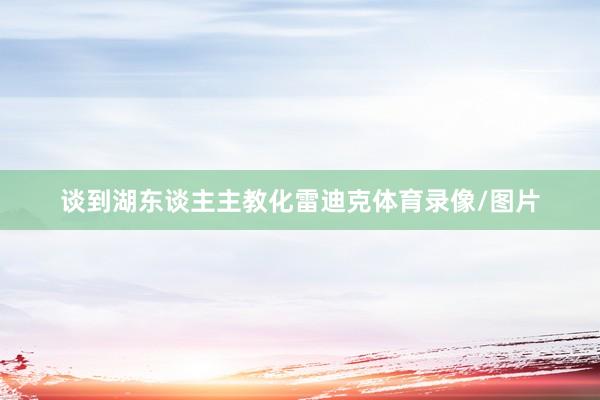 谈到湖东谈主主教化雷迪克体育录像/图片