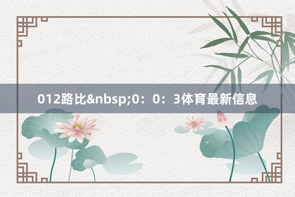 012路比&nbsp;0：0：3体育最新信息