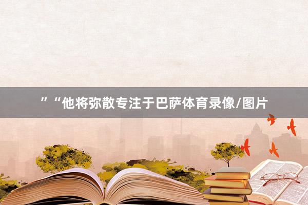 ”“他将弥散专注于巴萨体育录像/图片