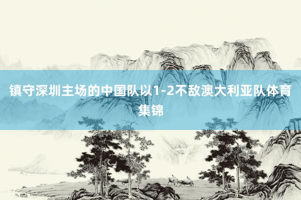 镇守深圳主场的中国队以1-2不敌澳大利亚队体育集锦