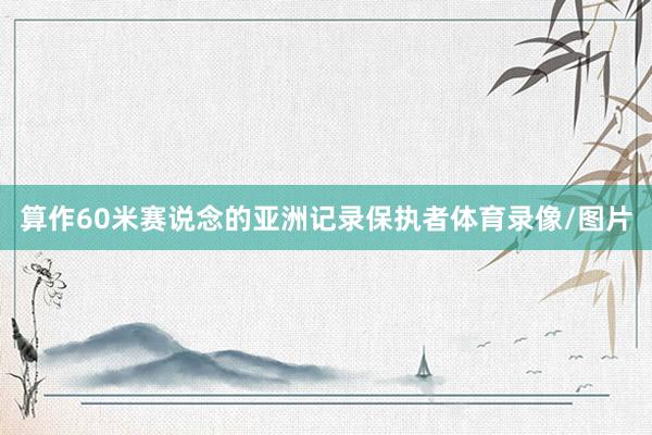 算作60米赛说念的亚洲记录保执者体育录像/图片
