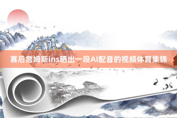 赛后詹姆斯ins晒出一段AI配音的视频体育集锦