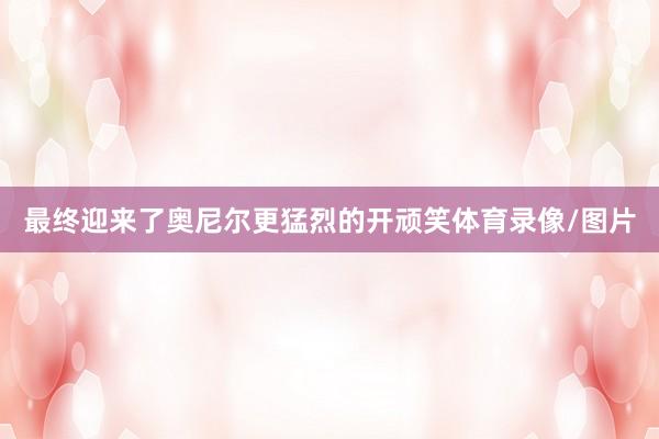 最终迎来了奥尼尔更猛烈的开顽笑体育录像/图片