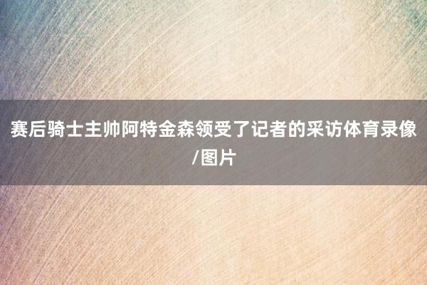赛后骑士主帅阿特金森领受了记者的采访体育录像/图片