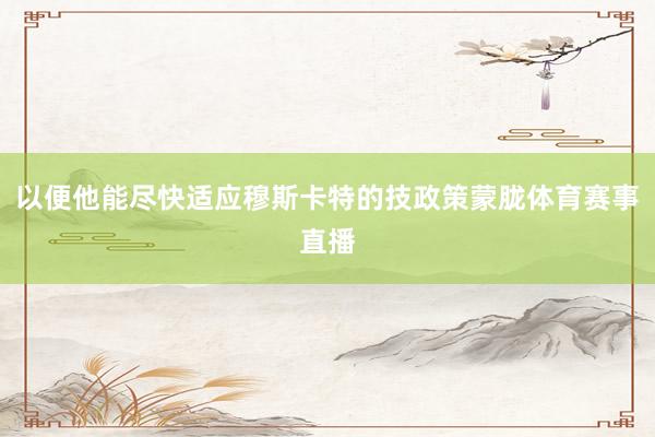 以便他能尽快适应穆斯卡特的技政策蒙胧体育赛事直播