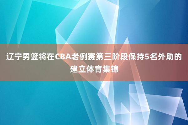 辽宁男篮将在CBA老例赛第三阶段保持5名外助的建立体育集锦