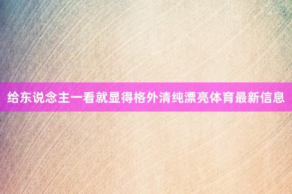 给东说念主一看就显得格外清纯漂亮体育最新信息