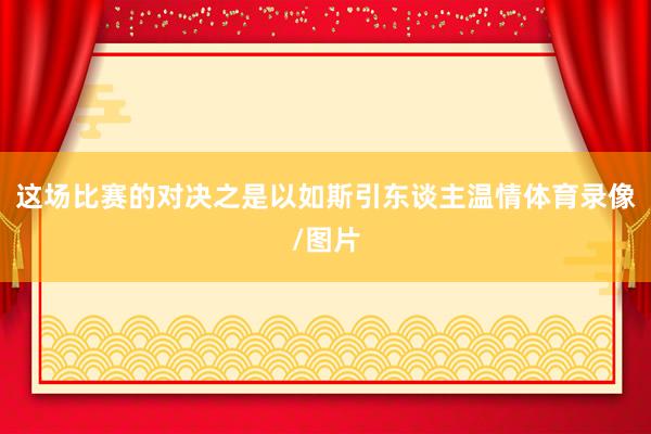 这场比赛的对决之是以如斯引东谈主温情体育录像/图片