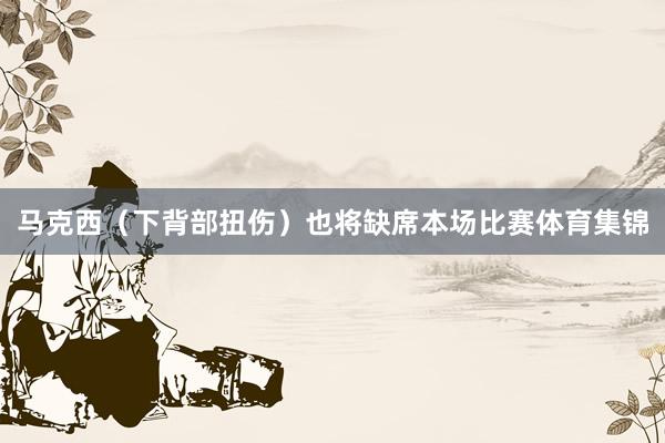 马克西（下背部扭伤）也将缺席本场比赛体育集锦