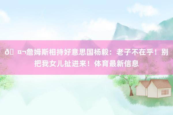 🤬詹姆斯相持好意思国杨毅：老子不在乎！别把我女儿扯进来！体育最新信息