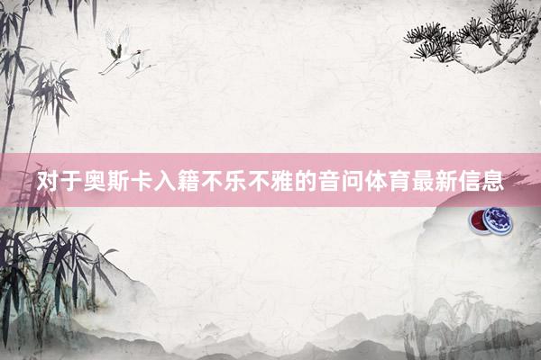 对于奥斯卡入籍不乐不雅的音问体育最新信息