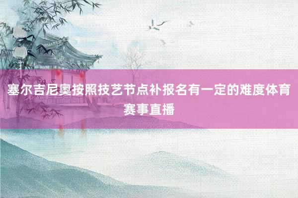 塞尔吉尼奥按照技艺节点补报名有一定的难度体育赛事直播