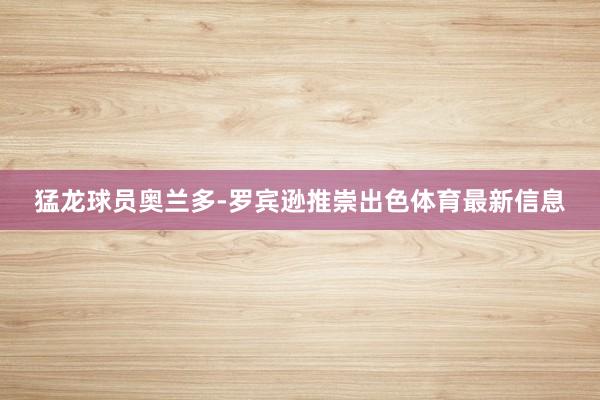 猛龙球员奥兰多-罗宾逊推崇出色体育最新信息