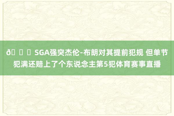 😅SGA强突杰伦-布朗对其提前犯规 但单节犯满还赔上了个东说念主第5犯体育赛事直播