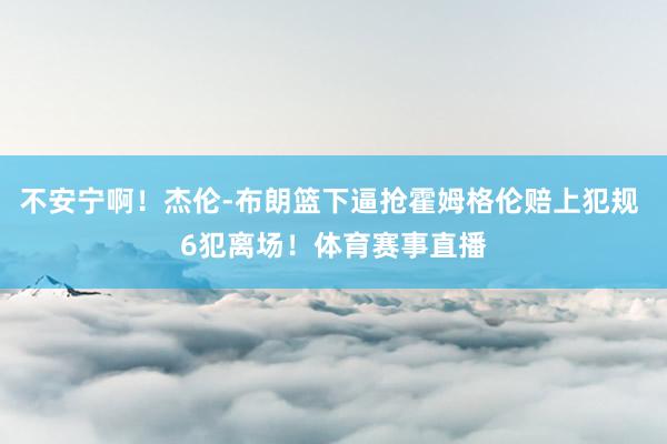 不安宁啊！杰伦-布朗篮下逼抢霍姆格伦赔上犯规 6犯离场！体育赛事直播