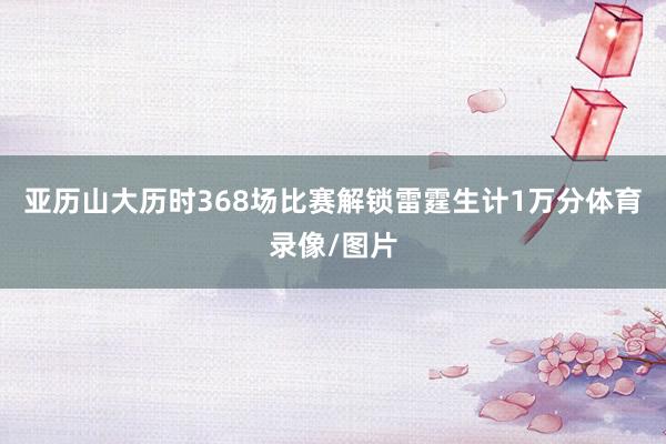 亚历山大历时368场比赛解锁雷霆生计1万分体育录像/图片