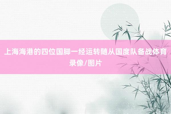 上海海港的四位国脚一经运转随从国度队备战体育录像/图片