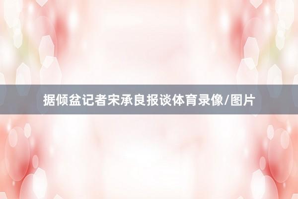 据倾盆记者宋承良报谈体育录像/图片
