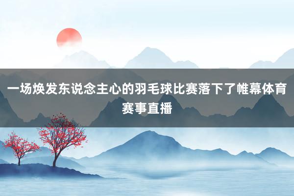 一场焕发东说念主心的羽毛球比赛落下了帷幕体育赛事直播