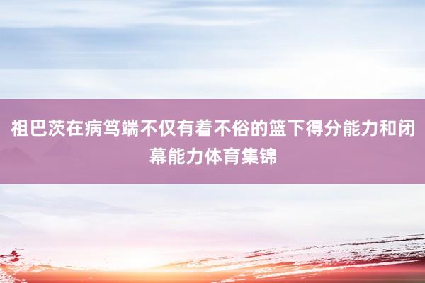 祖巴茨在病笃端不仅有着不俗的篮下得分能力和闭幕能力体育集锦