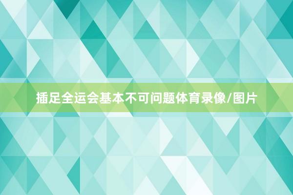 插足全运会基本不可问题体育录像/图片