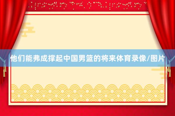 他们能弗成撑起中国男篮的将来体育录像/图片