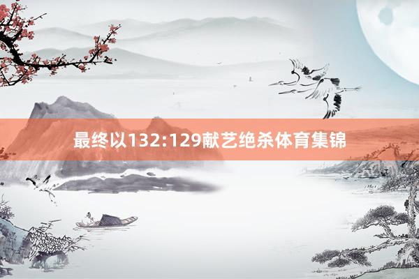 最终以132:129献艺绝杀体育集锦