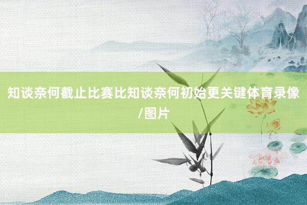 知谈奈何截止比赛比知谈奈何初始更关键体育录像/图片