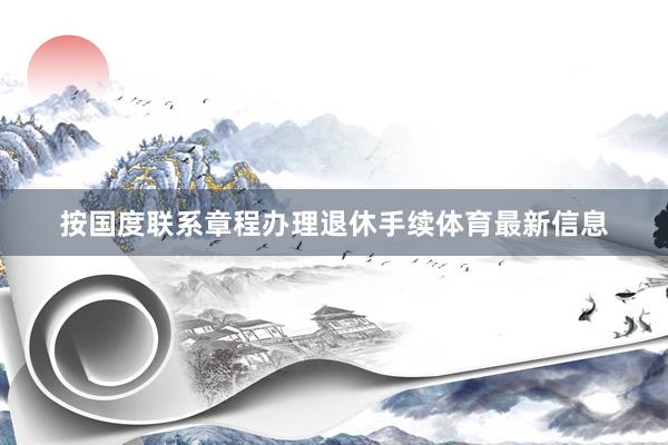按国度联系章程办理退休手续体育最新信息