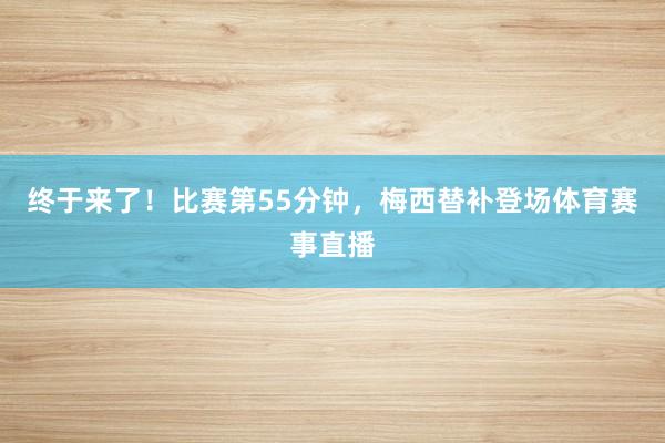 终于来了！比赛第55分钟，梅西替补登场体育赛事直播