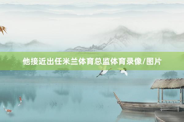 他接近出任米兰体育总监体育录像/图片