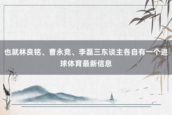 也就林良铭、曹永竞、李磊三东谈主各自有一个进球体育最新信息