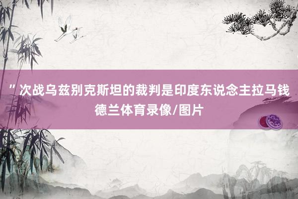 ”次战乌兹别克斯坦的裁判是印度东说念主拉马钱德兰体育录像/图片