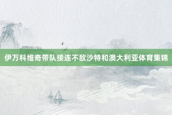 伊万科维奇带队接连不敌沙特和澳大利亚体育集锦
