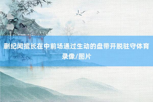 蒯纪闻擅长在中前场通过生动的盘带开脱驻守体育录像/图片