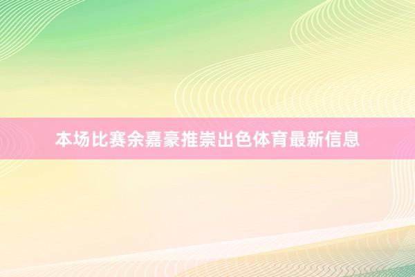 本场比赛余嘉豪推崇出色体育最新信息