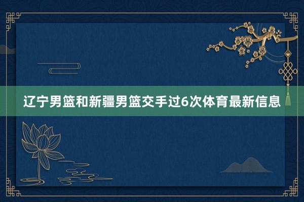 辽宁男篮和新疆男篮交手过6次体育最新信息