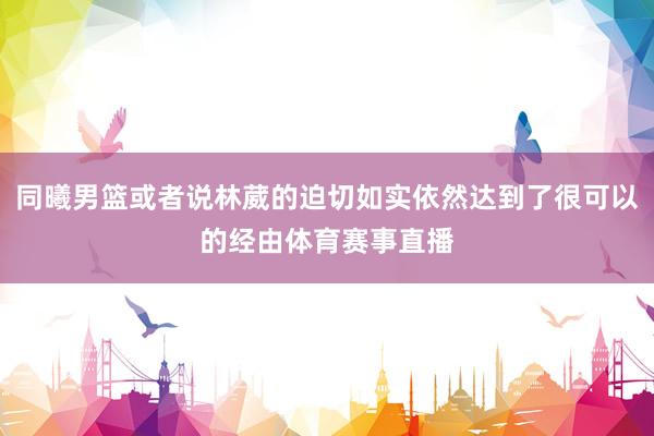 同曦男篮或者说林葳的迫切如实依然达到了很可以的经由体育赛事直播