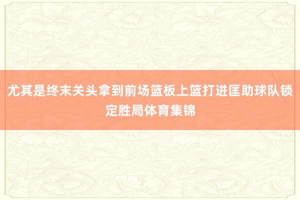 尤其是终末关头拿到前场篮板上篮打进匡助球队锁定胜局体育集锦