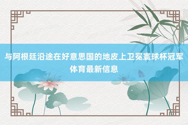 与阿根廷沿途在好意思国的地皮上卫冕寰球杯冠军体育最新信息