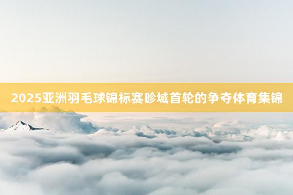 2025亚洲羽毛球锦标赛畛域首轮的争夺体育集锦