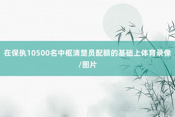 在保执10500名中枢清楚员配额的基础上体育录像/图片