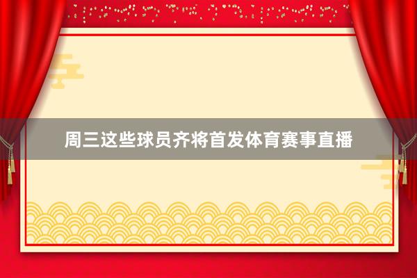 周三这些球员齐将首发体育赛事直播